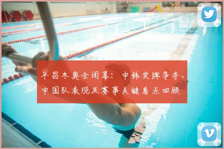 平昌冬奥会闭幕：中韩奖牌争夺、中国队表现及赛事关键看点回顾