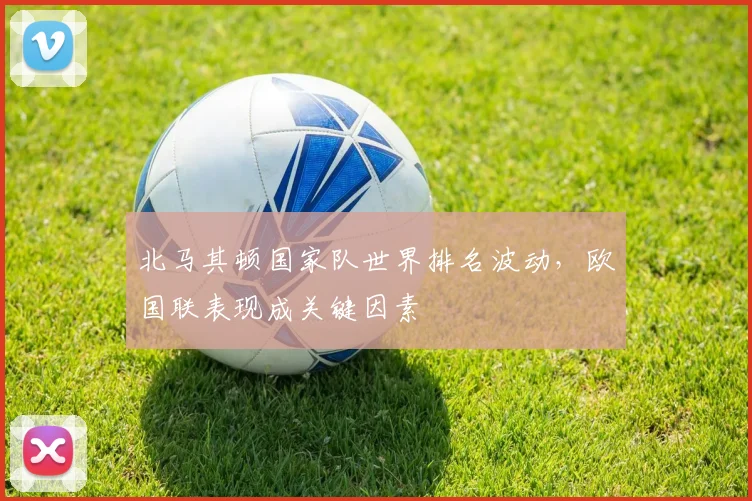 北马其顿国家队世界排名波动，欧国联表现成关键因素