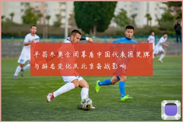平昌冬奥会闭幕看中国代表团奖牌与排名变化及北京备战影响
