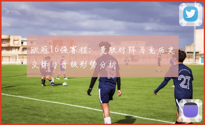 欧冠16强赛程：曼联对阵马竞历史交锋与晋级形势分析