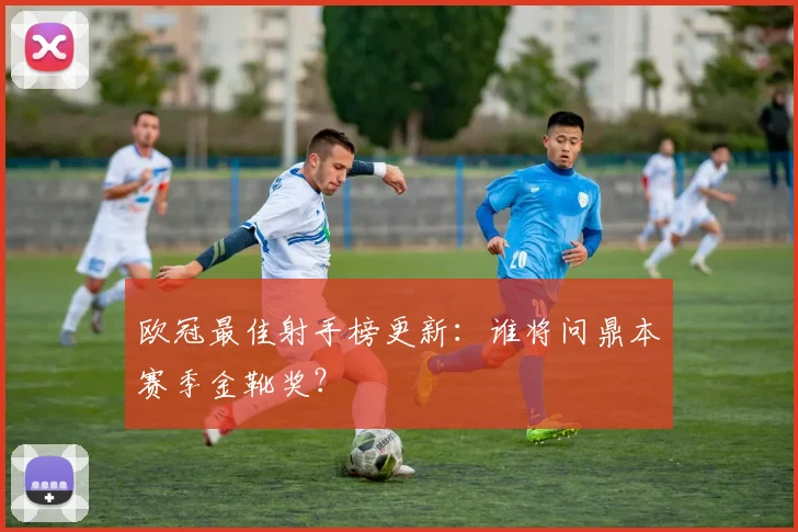 欧冠最佳射手榜更新：谁将问鼎本赛季金靴奖？