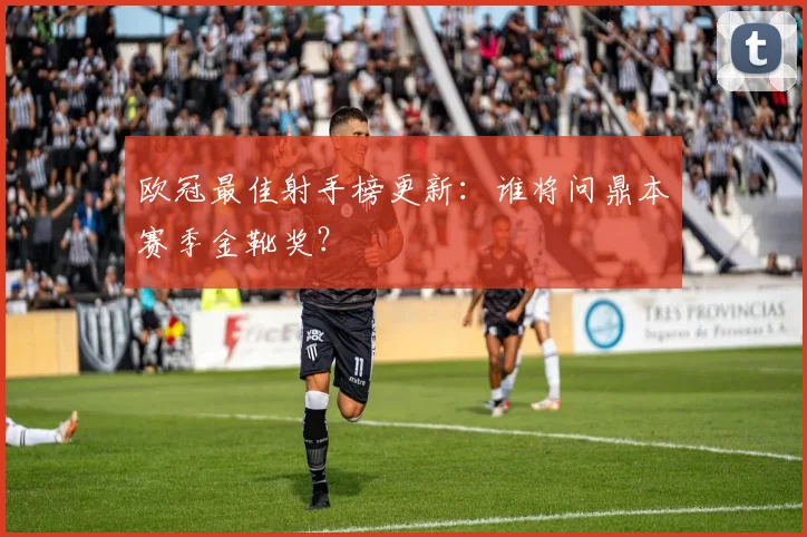 欧冠最佳射手榜更新：谁将问鼎本赛季金靴奖？