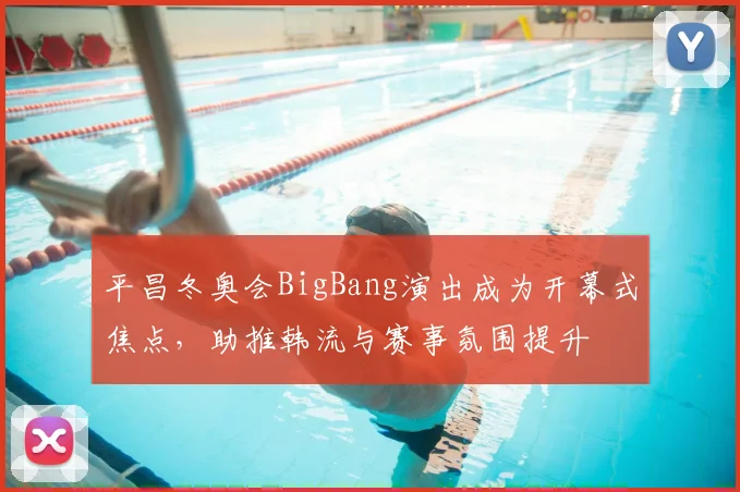 平昌冬奥会BigBang演出成为开幕式焦点，助推韩流与赛事氛围提升