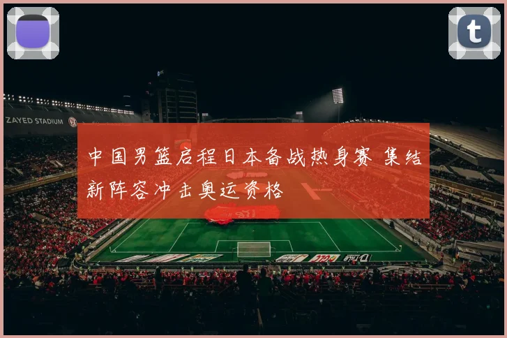 中国男篮启程日本备战热身赛 集结新阵容冲击奥运资格