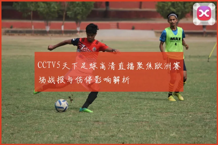 CCTV5天下足球高清直播聚焦欧洲赛场战报与伤停影响解析
