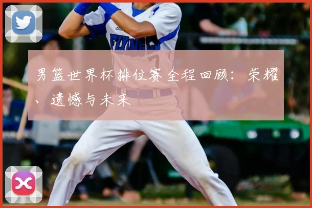 男篮世界杯排位赛全程回顾:荣耀、遗憾与未来