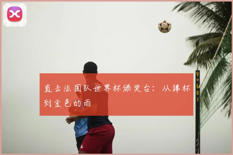 直击法国队世界杯颁奖台：从捧杯到金色的雨