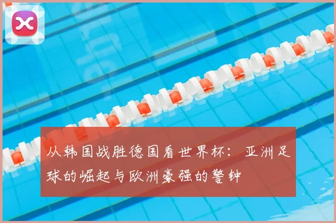 从韩国战胜德国看世界杯：亚洲足球的崛起与欧洲豪强的警钟