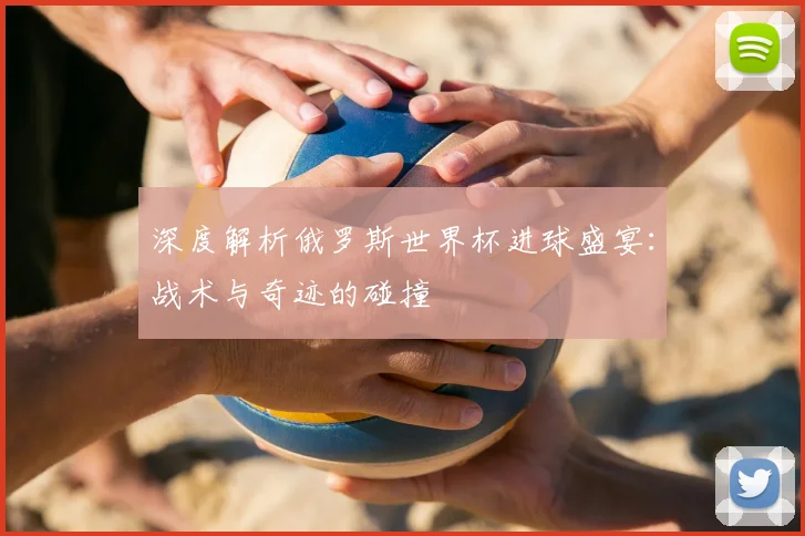 深度解析俄罗斯世界杯进球盛宴：战术与奇迹的碰撞