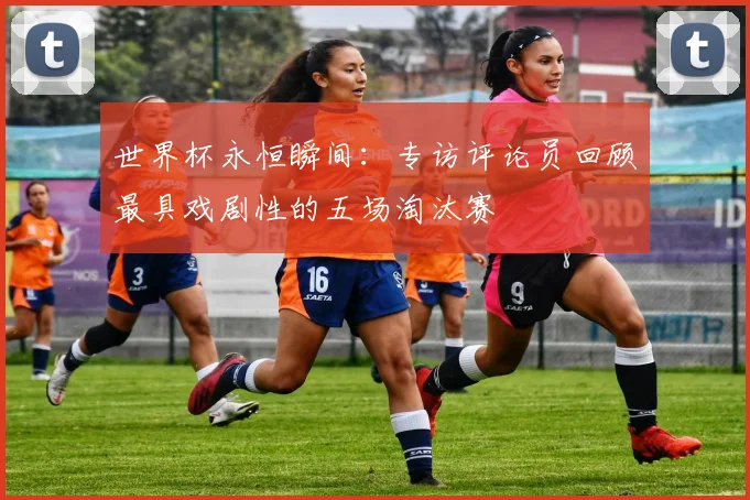 世界杯永恒瞬间：专访评论员回顾最具戏剧性的五场淘汰赛