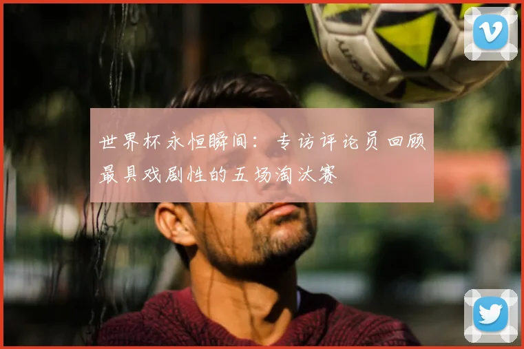 世界杯永恒瞬间：专访评论员回顾最具戏剧性的五场淘汰赛