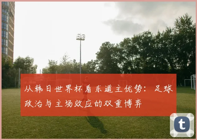 从韩日世界杯看东道主优势：足球政治与主场效应的双重博弈