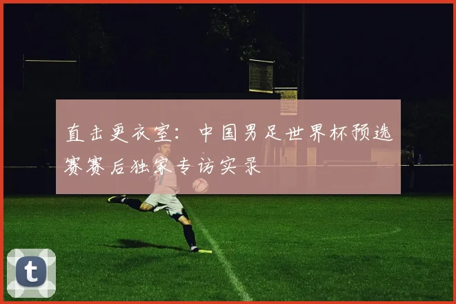 直击更衣室：中国男足世界杯预选赛赛后独家专访实录