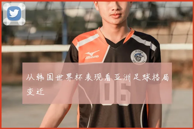 从韩国世界杯表现看亚洲足球格局变迁